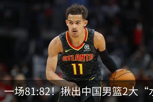 一场81:82！揪出中国男篮2大“水货” 表现拉胯 恐被郭士强弃用