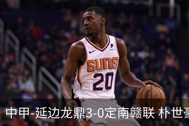 中甲-延边龙鼎3-0定南赣联 朴世豪、福布斯破门乔瓦尼造点+点射