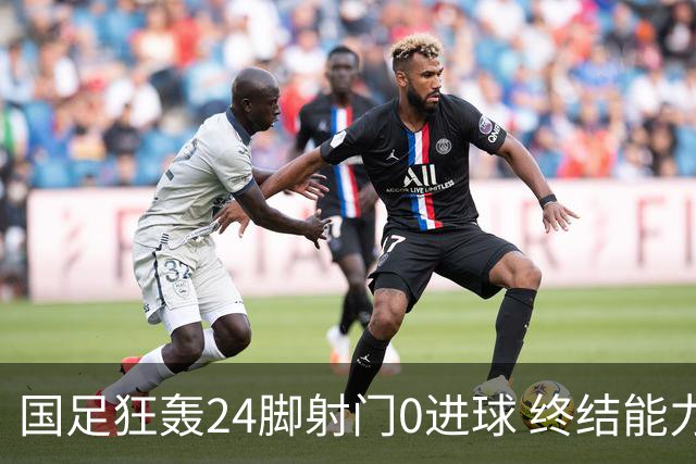 国足狂轰24脚射门0进球 终结能力不足问题全面爆发