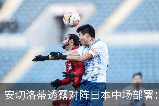安切洛蒂透露对阵日本中场部署：只要进球走势就会改变