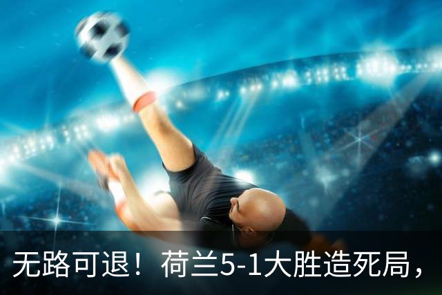 无路可退！荷兰5-1大胜造死局，日本队陷入两头堵绝境：不赢球直接出局