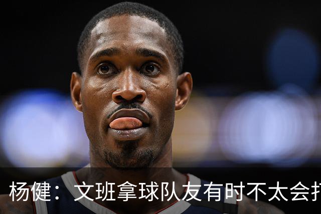 杨健：文班拿球队友有时不太会打 责任心可降低些 别老想生吞对手
