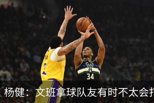 杨健：文班拿球队友有时不太会打 责任心可降低些 别老想生吞对手