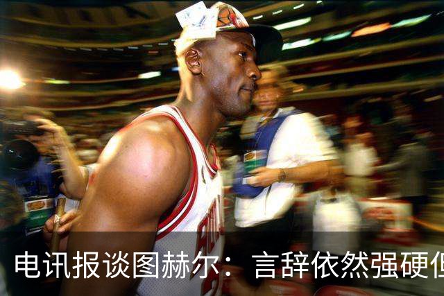 电讯报谈图赫尔：言辞依然强硬但明显受到了打击
