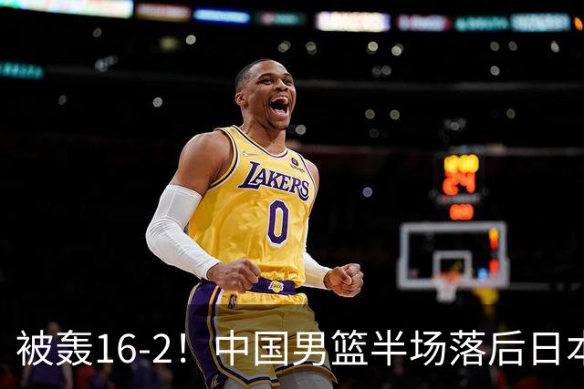 被轰16-2！中国男篮半场落后日本10分：贺希宁10分 杨瀚森5分2犯规