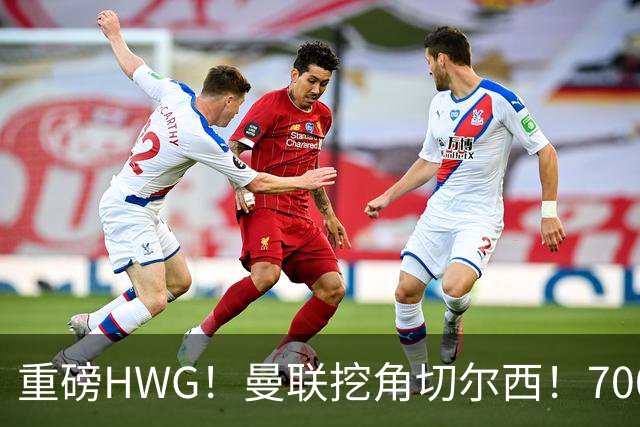 重磅HWG！曼联挖角切尔西！7000万镑强攻兽腰